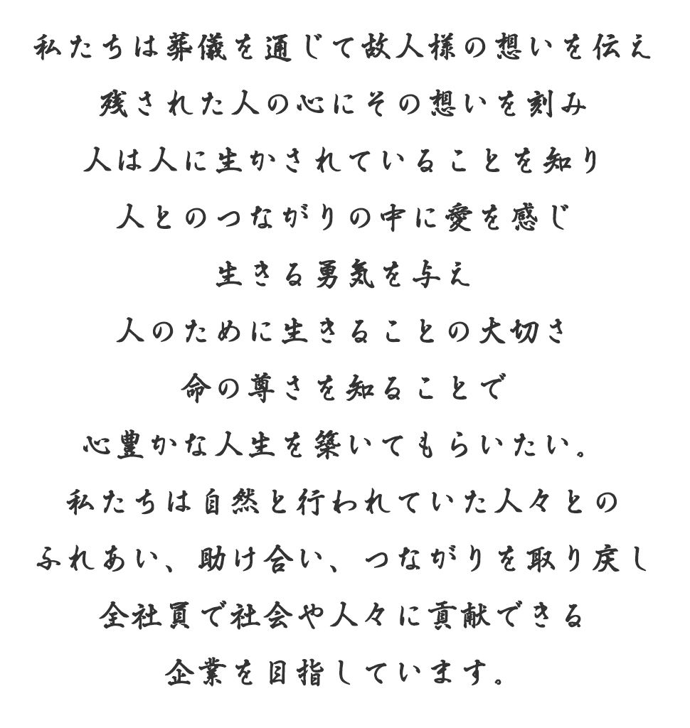 私たちは葬儀を通じて故人様の想いを伝え残された人の心にその想いを刻み人は人に生かされていることを知り人とのつながりの中に愛を感じ生きる勇気を与え人のために生きることの大切さ命の尊さを知ることで心豊かな人生を築いてもらいたい。私たちは自然と行われていた人々とのふれあい、助け合い、つながりを取り戻し全社員で社会や人々に貢献できる企業を目指しています。